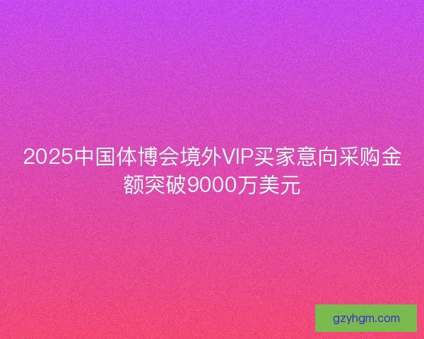 2025中国体博会境外VIP买家意向采购金额突破9000万美元