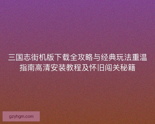 三国志街机版下载全攻略与经典玩法重温指南高清安装教程及怀旧闯关秘籍