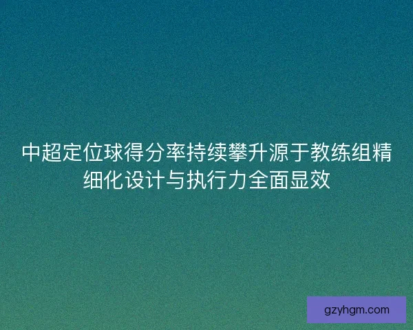中超定位球得分率持续攀升源于教练组精细化设计与执行力全面显效
