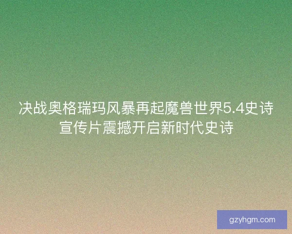 决战奥格瑞玛风暴再起魔兽世界5.4史诗宣传片震撼开启新时代史诗