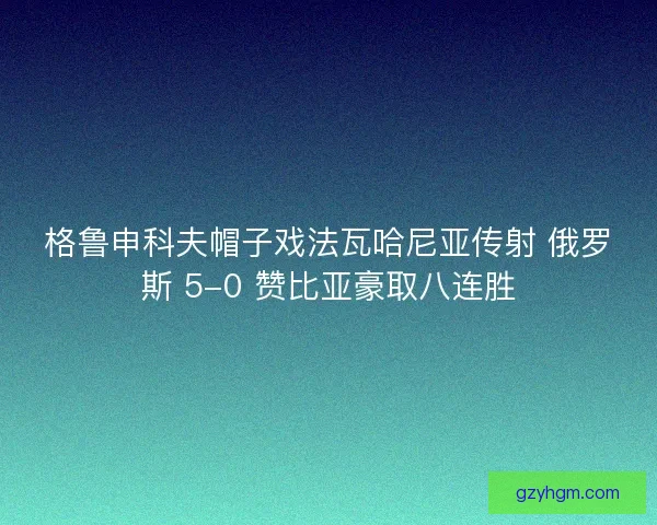 格鲁申科夫帽子戏法瓦哈尼亚传射 俄罗斯 5-0 赞比亚豪取八连胜