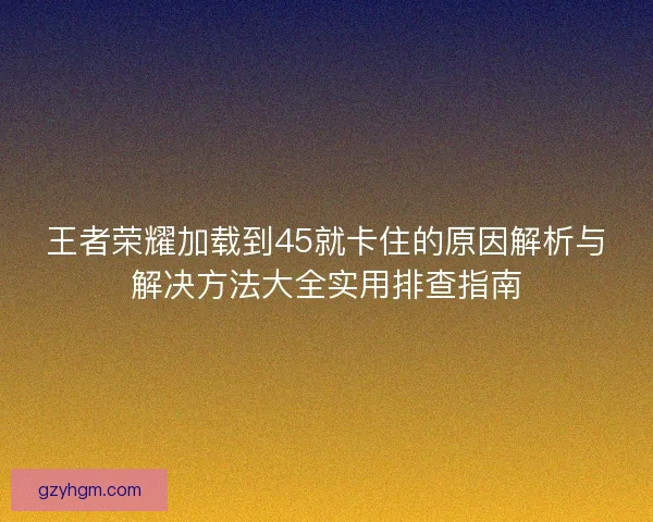 王者荣耀加载到45就卡住的原因解析与解决方法大全实用排查指南