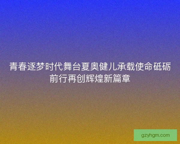 青春逐梦时代舞台夏奥健儿承载使命砥砺前行再创辉煌新篇章