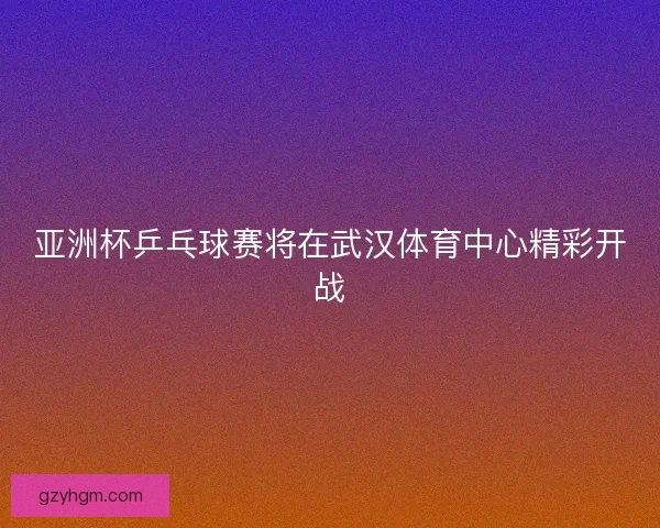 亚洲杯乒乓球赛将在武汉体育中心精彩开战
