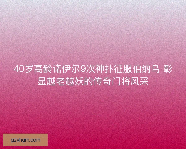 40岁高龄诺伊尔9次神扑征服伯纳乌 彰显越老越妖的传奇门将风采