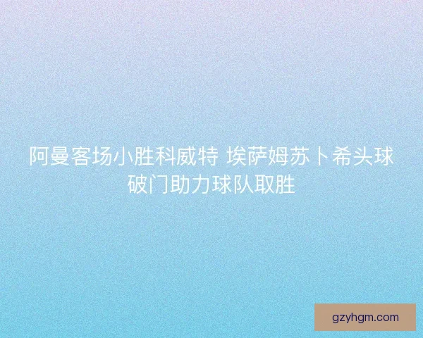 阿曼客场小胜科威特 埃萨姆苏卜希头球破门助力球队取胜