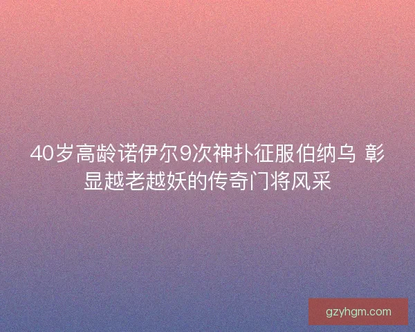 40岁高龄诺伊尔9次神扑征服伯纳乌 彰显越老越妖的传奇门将风采